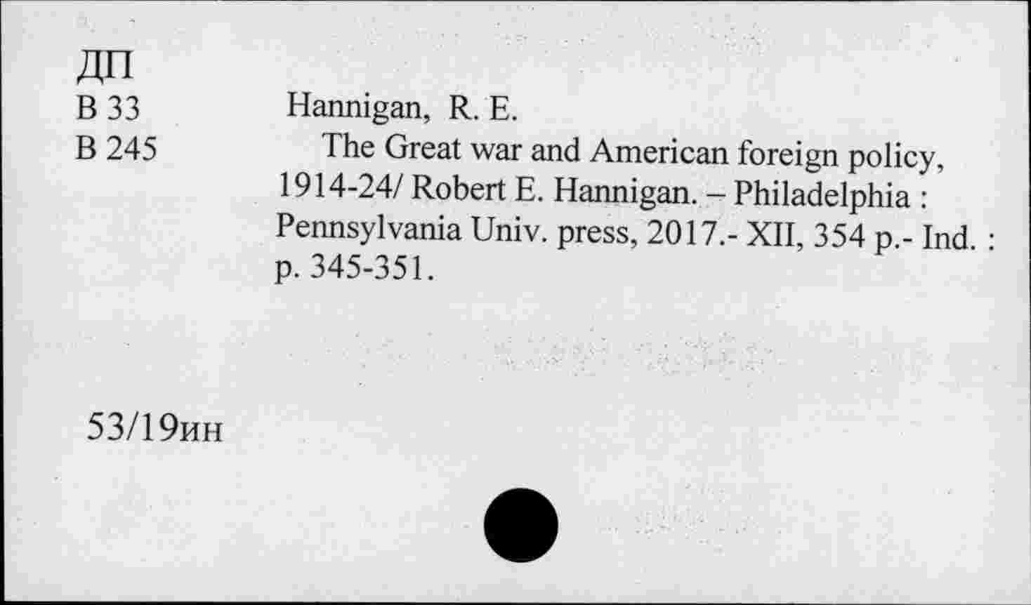 ﻿ZJFI
B 33 Hannigan, R. E.
B 245	The Great war and American foreign policy,
1914-24/ Robert E. Hannigan. - Philadelphia : Pennsylvania Univ, press, 2017.- XII, 354 p.- Ind • p. 345-351.
53/19hh